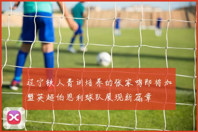辽宁铁人青训培养的张家鸣即将加盟英超伯恩利球队展现新篇章