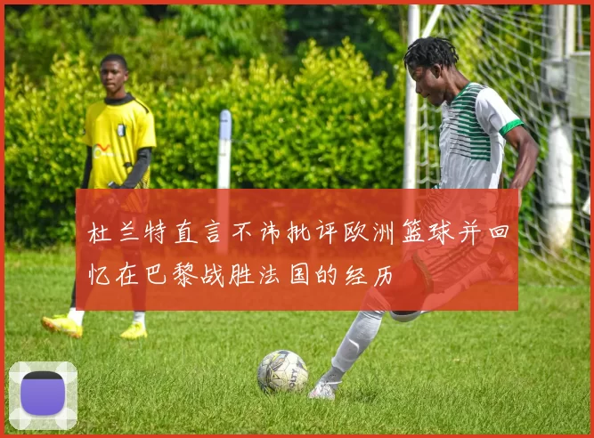 杜兰特直言不讳批评欧洲篮球并回忆在巴黎战胜法国的经历