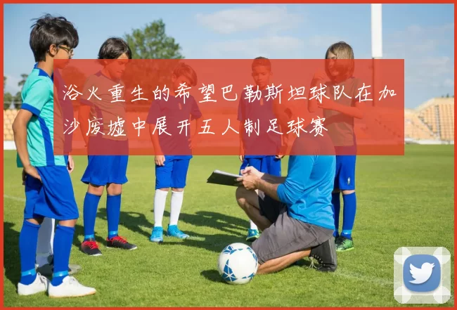 浴火重生的希望巴勒斯坦球队在加沙废墟中展开五人制足球赛