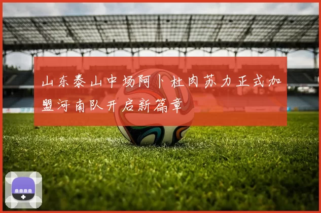 山东泰山中场阿卜杜肉苏力正式加盟河南队开启新篇章