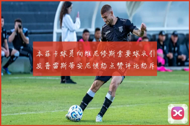 本菲卡球员向维尼修斯索要球衣引发普雷斯蒂安尼愤怒点赞评论怒斥队友
