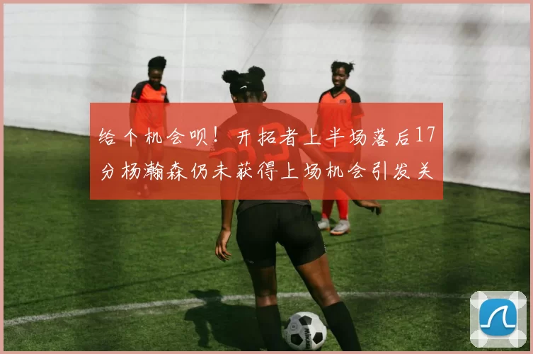 给个机会呗！开拓者上半场落后17分杨瀚森仍未获得上场机会引发关注