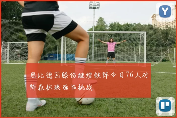 恩比德因膝伤继续缺阵今日76人对阵森林狼面临挑战