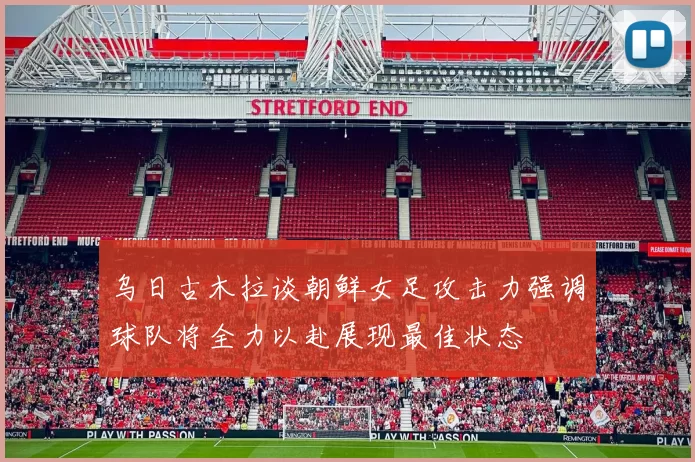 乌日古木拉谈朝鲜女足攻击力强调球队将全力以赴展现最佳状态