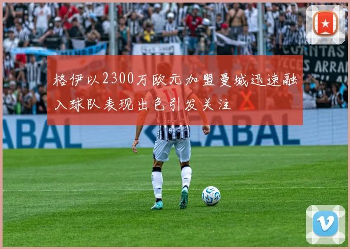 格伊以2300万欧元加盟曼城迅速融入球队表现出色引发关注