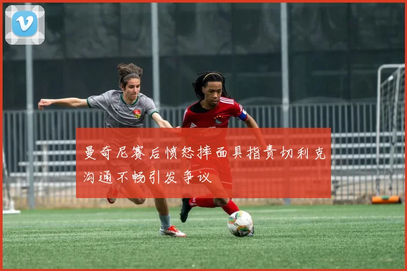 曼奇尼赛后愤怒摔面具指责切利克沟通不畅引发争议