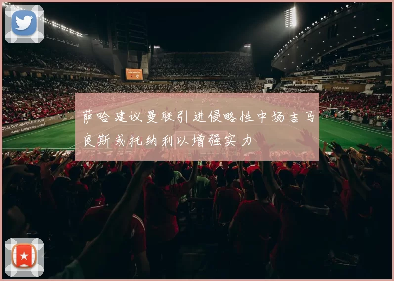 萨哈建议曼联引进侵略性中场吉马良斯或托纳利以增强实力