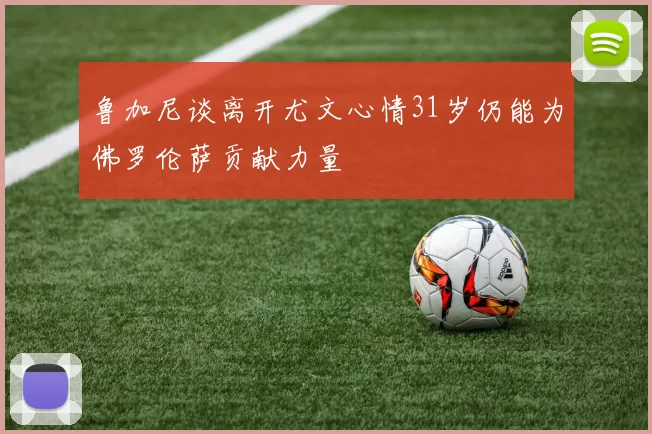 鲁加尼谈离开尤文心情31岁仍能为佛罗伦萨贡献力量