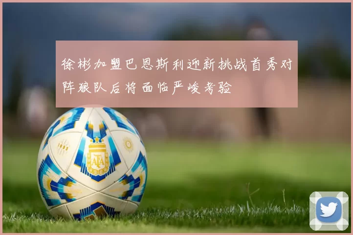 徐彬加盟巴恩斯利迎新挑战首秀对阵狼队后将面临严峻考验