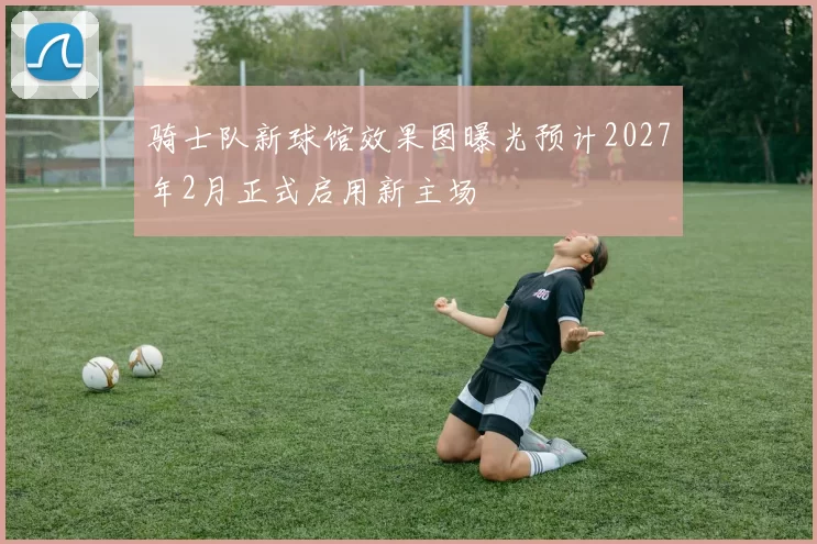 骑士队新球馆效果图曝光预计2027年2月正式启用新主场