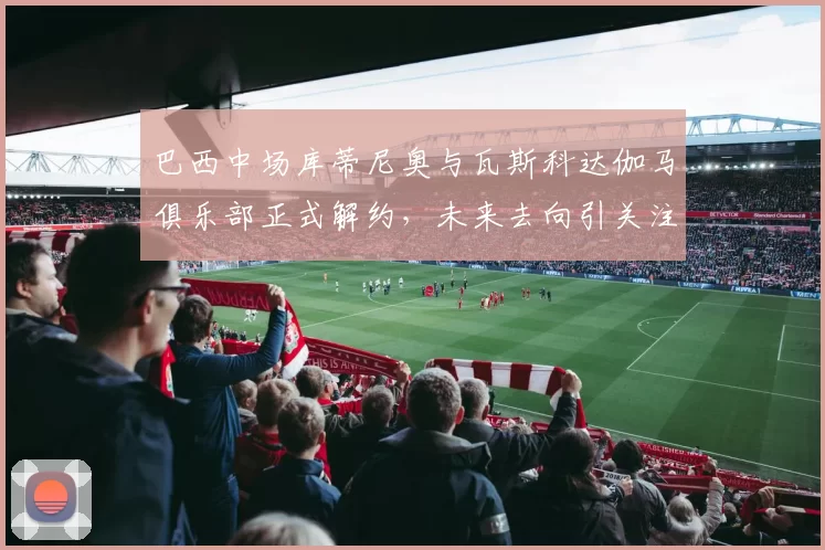 巴西中场库蒂尼奥与瓦斯科达伽马俱乐部正式解约，未来去向引关注