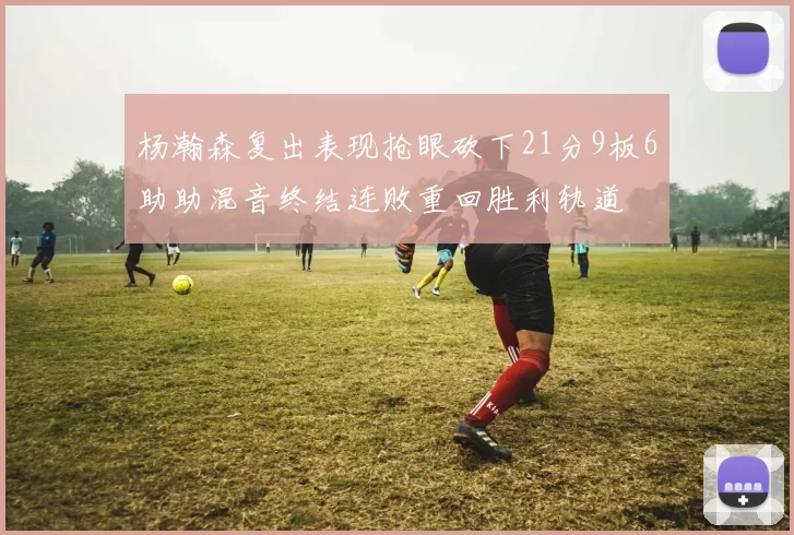 杨瀚森复出表现抢眼砍下21分9板6助助混音终结连败重回胜利轨道