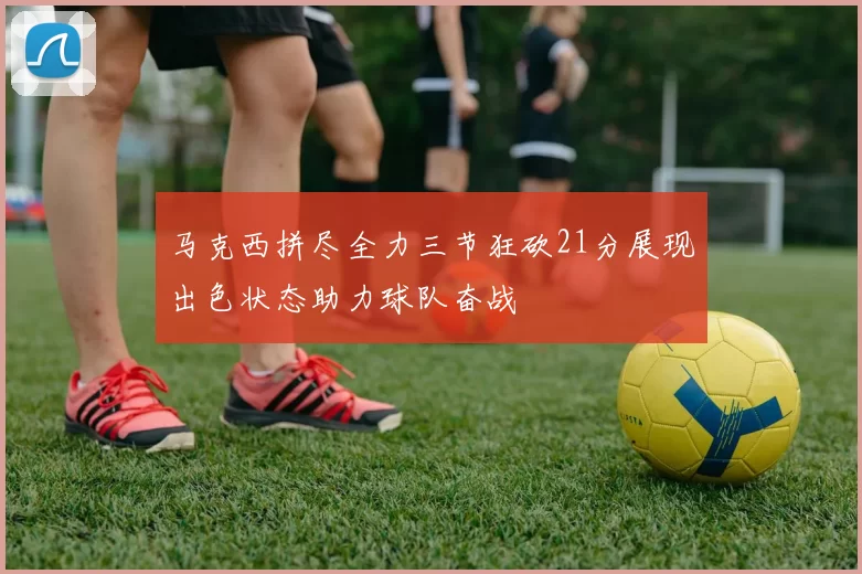 马克西拼尽全力三节狂砍21分展现出色状态助力球队奋战