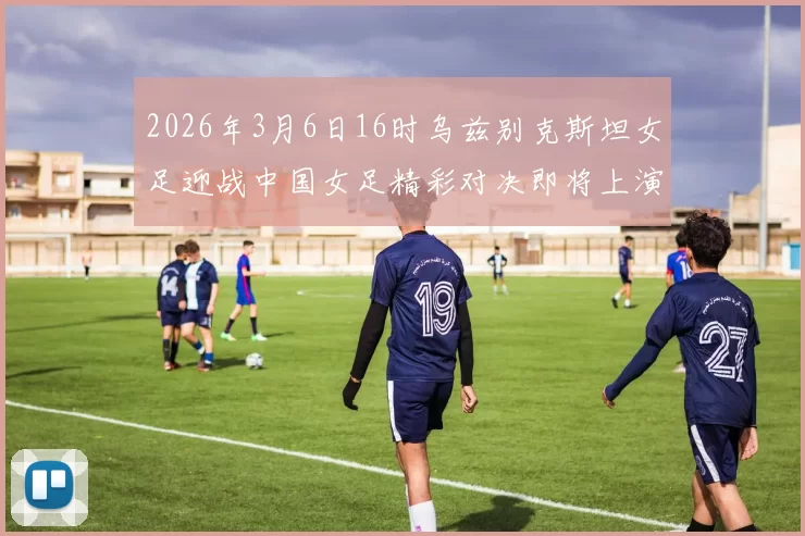 2026年3月6日16时乌兹别克斯坦女足迎战中国女足精彩对决即将上演