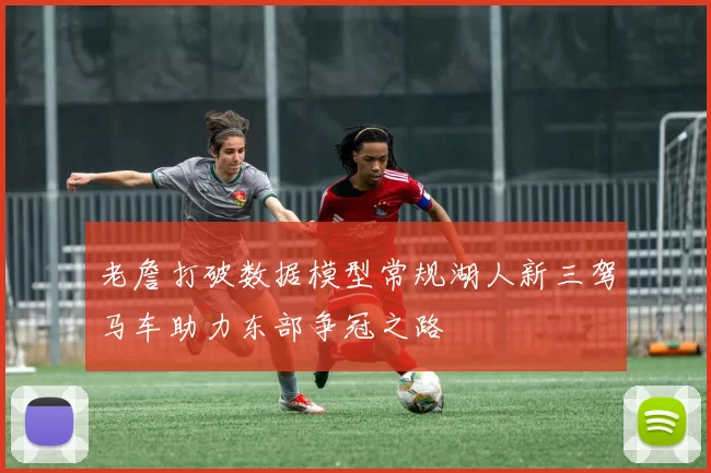 老詹打破数据模型常规湖人新三驾马车助力东部争冠之路