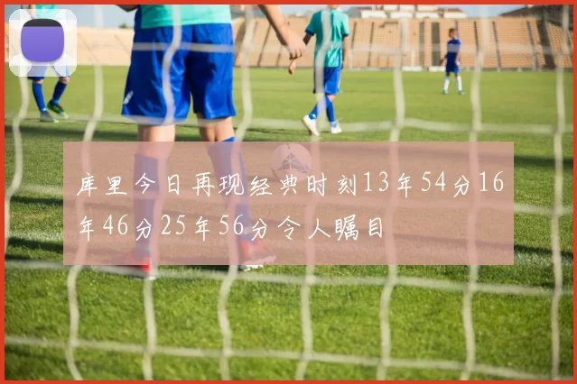 库里今日再现经典时刻13年54分16年46分25年56分令人瞩目