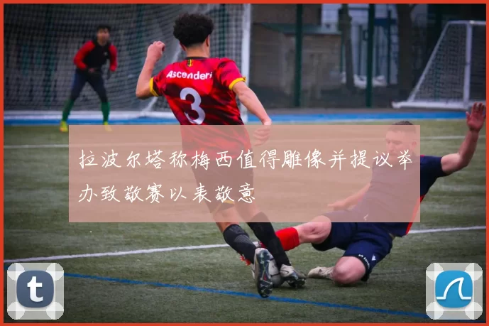 拉波尔塔称梅西值得雕像并提议举办致敬赛以表敬意
