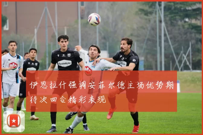 伊恩拉什强调安菲尔德主场优势期待次回合精彩表现