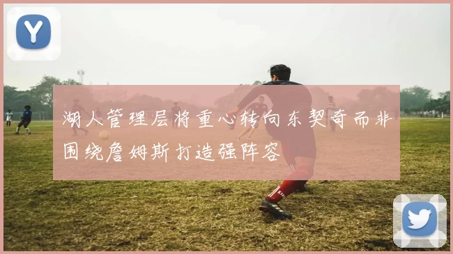 湖人管理层将重心转向东契奇而非围绕詹姆斯打造强阵容