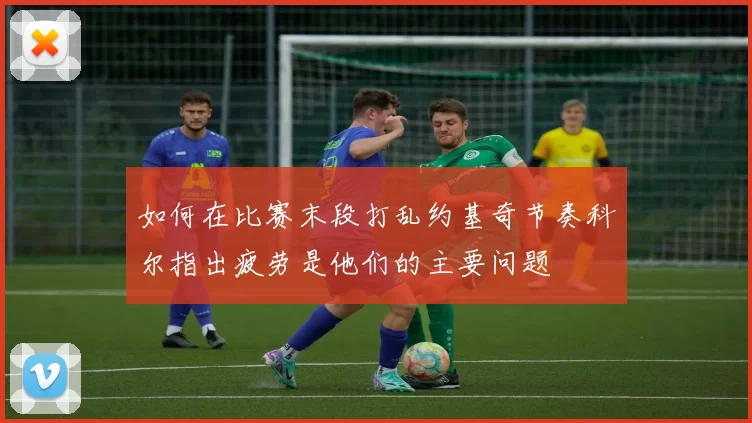 如何在比赛末段打乱约基奇节奏科尔指出疲劳是他们的主要问题