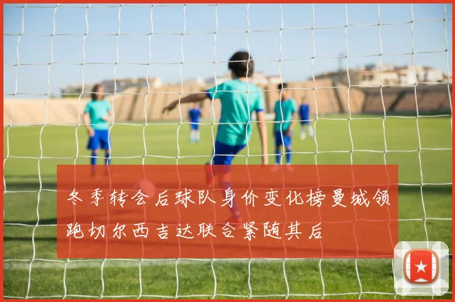 冬季转会后球队身价变化榜曼城领跑切尔西吉达联合紧随其后