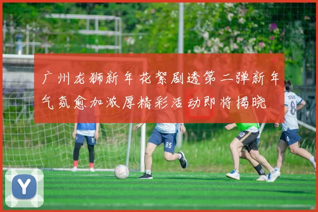 广州龙狮新年花絮剧透第二弹新年气氛愈加浓厚精彩活动即将揭晓