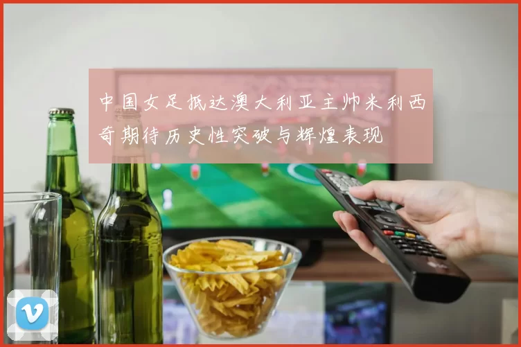 中国女足抵达澳大利亚主帅米利西奇期待历史性突破与辉煌表现