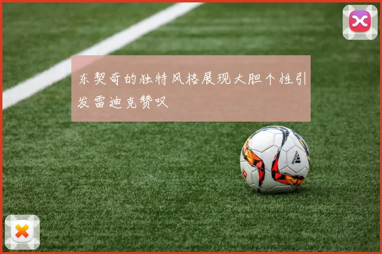 东契奇的独特风格展现大胆个性引发雷迪克赞叹