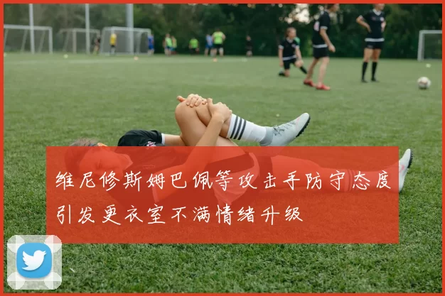 维尼修斯姆巴佩等攻击手防守态度引发更衣室不满情绪升级