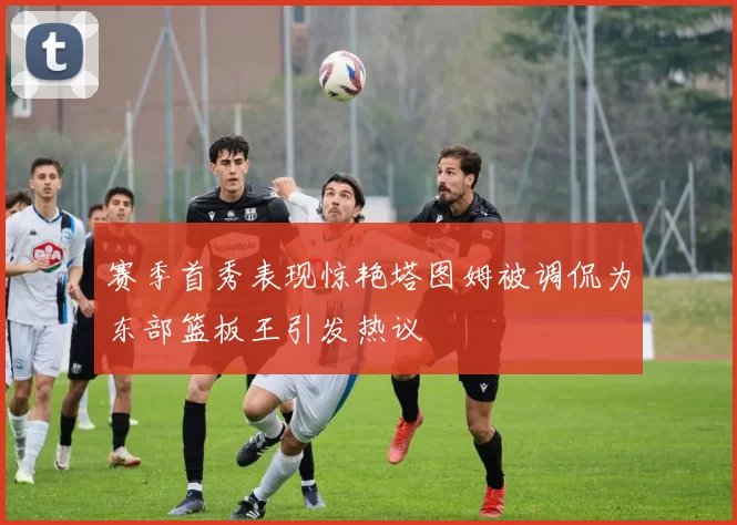 赛季首秀表现惊艳塔图姆被调侃为东部篮板王引发热议