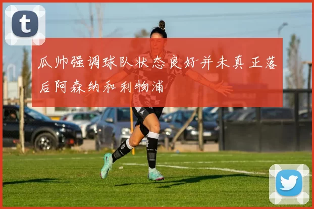 瓜帅强调球队状态良好并未真正落后阿森纳和利物浦